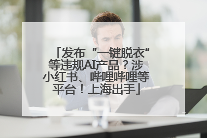 发布“一键脱衣”等违规AI产品？涉小红书、哔哩哔哩等平台！上海出手