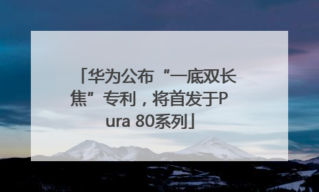 华为公布“一底双长焦”专利，将首发于Pura 80系列
