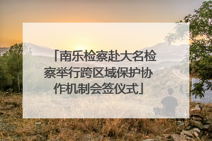 南乐检察赴大名检察举行跨区域保护协作机制会签仪式