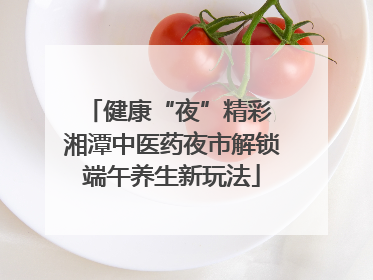 健康“夜”精彩 湘潭中医药夜市解锁端午养生新玩法