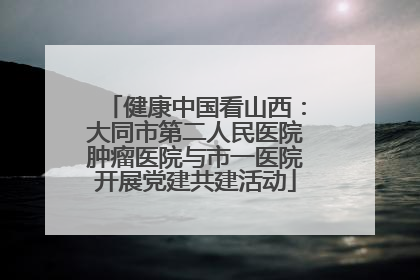 健康中国看山西：大同市第二人民医院肿瘤医院与市一医院开展党建共建活动