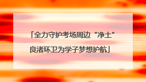 全力守护考场周边“净土” 良渚环卫为学子梦想护航