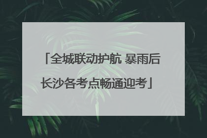 全城联动护航 暴雨后长沙各考点畅通迎考