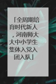 全周期培育时代新人，河南师大大中小学生集体入党入团入队