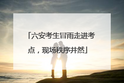 六安考生冒雨走进考点，现场秩序井然