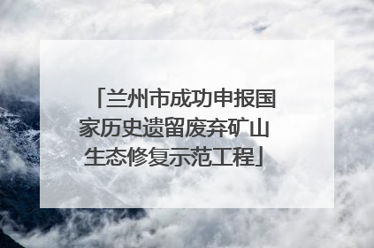 兰州市成功申报国家历史遗留废弃矿山生态修复示范工程