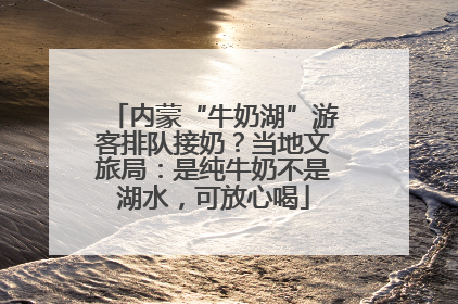内蒙“牛奶湖”游客排队接奶？当地文旅局：是纯牛奶不是湖水，可放心喝