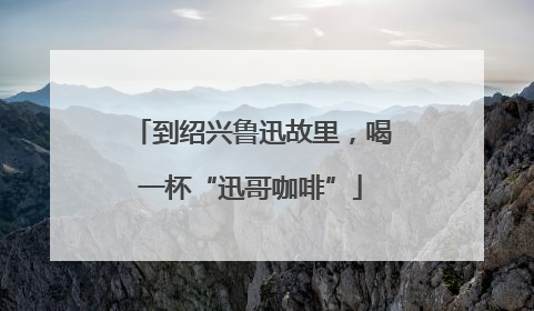 到绍兴鲁迅故里，喝一杯“迅哥咖啡”