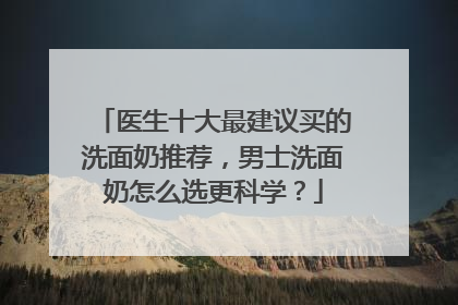 医生十大最建议买的洗面奶推荐，男士洗面奶怎么选更科学？