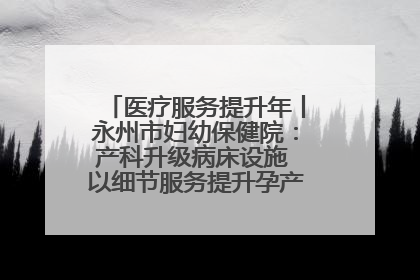 医疗服务提升年丨永州市妇幼保健院：产科升级病床设施 以细节服务提升孕产妇就医体验