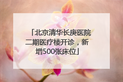 北京清华长庚医院二期医疗楼开诊，新增500张床位
