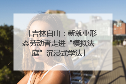 吉林白山：新就业形态劳动者走进“模拟法庭”沉浸式学法