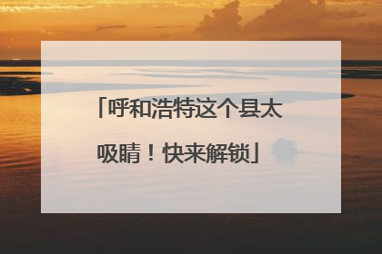 呼和浩特这个县太吸睛！快来解锁