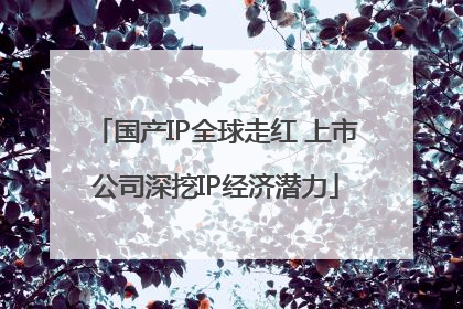 国产IP全球走红 上市公司深挖IP经济潜力