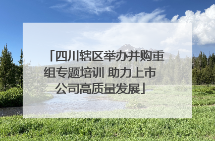 四川辖区举办并购重组专题培训 助力上市公司高质量发展