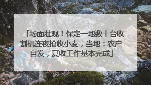 场面壮观！保定一地数十台收割机连夜抢收小麦，当地：农户自发，夏收工作基本完成