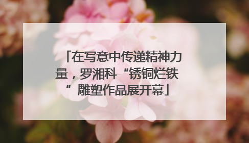在写意中传递精神力量，罗湘科“锈铜烂铁”雕塑作品展开幕