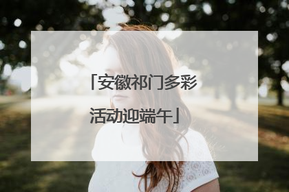 安徽祁门多彩活动迎端午