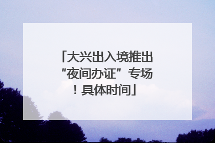 大兴出入境推出“夜间办证”专场！具体时间