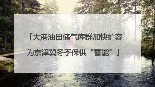 大港油田储气库群加快扩容 为京津冀冬季保供“蓄能”
