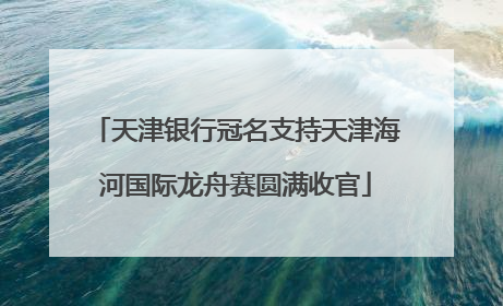 天津银行冠名支持天津海河国际龙舟赛圆满收官