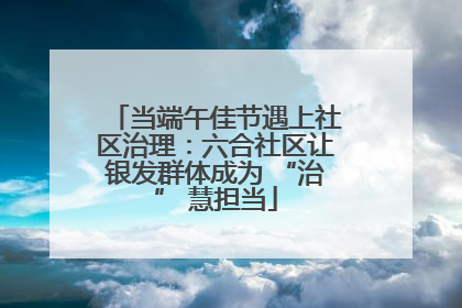 当端午佳节遇上社区治理：六合社区让银发群体成为 “治” 慧担当