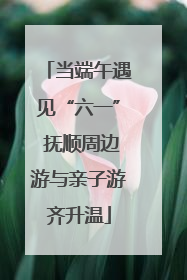 当端午遇见“六一” 抚顺周边游与亲子游齐升温