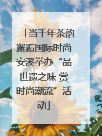 当千年茶韵邂逅国际时尚安溪举办“品世遗之味 赏时尚潮流”活动