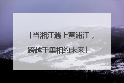 当湘江遇上黄浦江，跨越千里相约未来