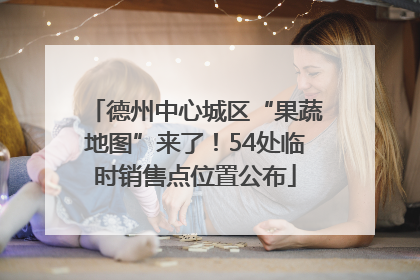 德州中心城区“果蔬地图”来了！54处临时销售点位置公布