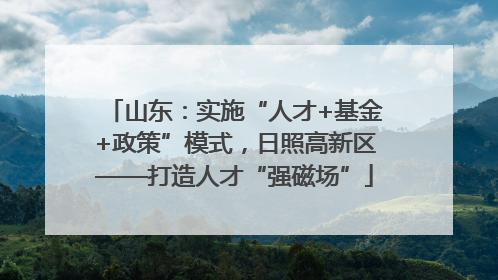 山东：实施“人才+基金+政策”模式，日照高新区——打造人才“强磁场”