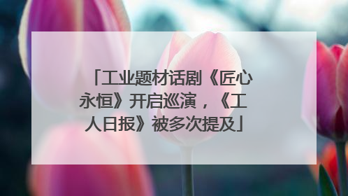 工业题材话剧《匠心永恒》开启巡演，《工人日报》被多次提及