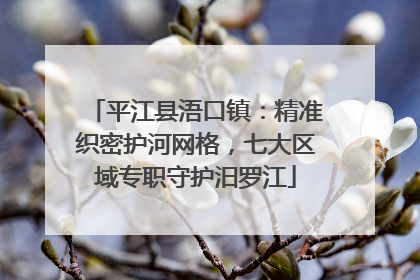 平江县浯口镇：精准织密护河网格，七大区域专职守护汨罗江