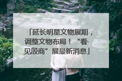 延长明星文物展期，调整文物布局！“看·见殷商”展最新消息