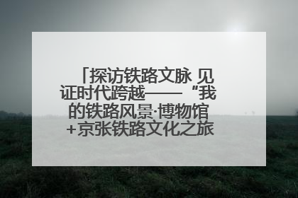 探访铁路文脉 见证时代跨越——“我的铁路风景·博物馆+京张铁路文化之旅”活动在京启动
