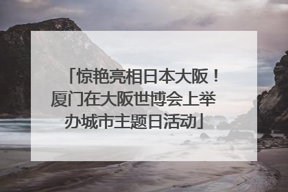 惊艳亮相日本大阪！厦门在大阪世博会上举办城市主题日活动