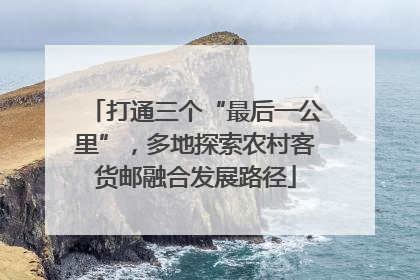 打通三个“最后一公里”，多地探索农村客货邮融合发展路径