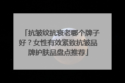 抗皱纹抗衰老哪个牌子好？女性有效紧致抗皱品牌护肤品盘点推荐