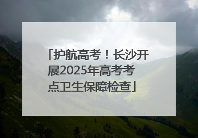 护航高考！长沙开展2025年高考考点卫生保障检查