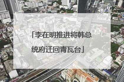 李在明推进将韩总统府迁回青瓦台