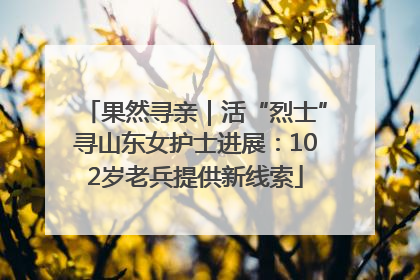 果然寻亲｜活“烈士”寻山东女护士进展：102岁老兵提供新线索