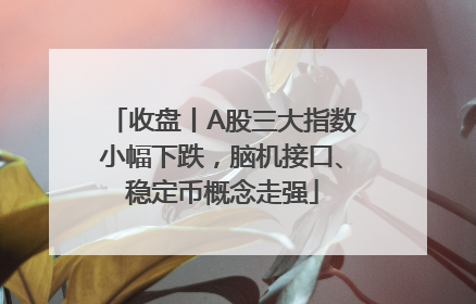 收盘丨A股三大指数小幅下跌，脑机接口、稳定币概念走强