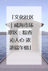文化社区｜威海市环翠区：粽香沁人心 浓浓端午情