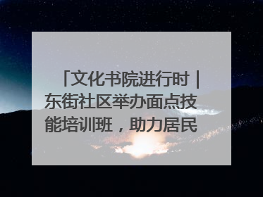 文化书院进行时｜东街社区举办面点技能培训班，助力居民就业创业！