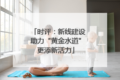 时评：新线建设助力“黄金水道”更添新活力