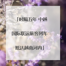 时隔五年 中越国际联运旅客列车抵达越南河内