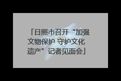 日照市召开“加强文物保护 守护文化遗产”记者见面会