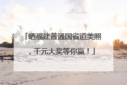 晒福建普通国省道美照，千元大奖等你赢！
