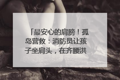 最安心的肩膀！孤岛营救：消防员让孩子坐肩头，在齐腰洪水里稳如泰山