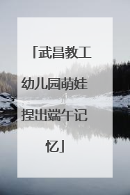 武昌教工幼儿园萌娃捏出端午记忆
